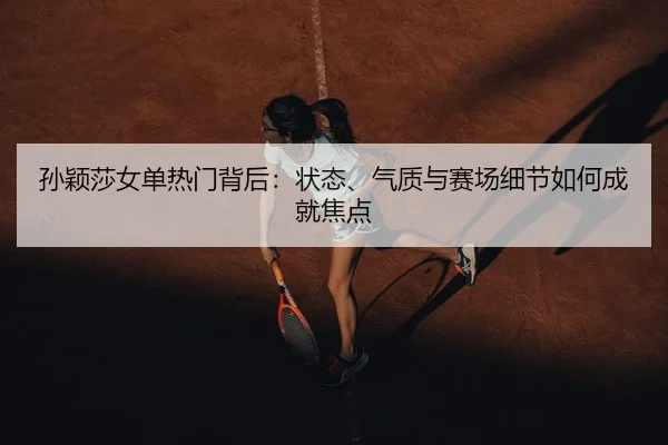 孙颖莎女单热门背后：状态、气质与赛场细节如何成就焦点